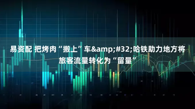 易资配 把烤肉“搬上”车 哈铁助力地方将旅客流量转化为“留量”