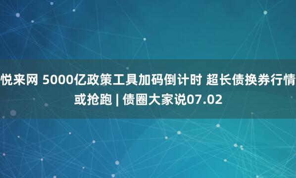 悦来网 5000亿政策工具加码倒计时 超长债换券行情或抢跑 | 债圈大家说07.02