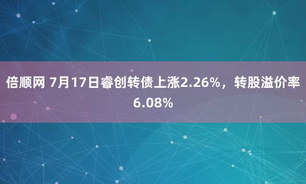 倍顺网 7月17日睿创转债上涨2.26%，转股溢价率6.08%