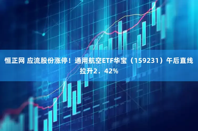 恒正网 应流股份涨停！通用航空ETF华宝（159231）午后直线拉升2．42%