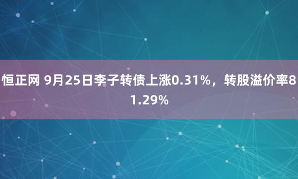 恒正网 9月25日李子转债上涨0.31%，转股溢价率81.29%