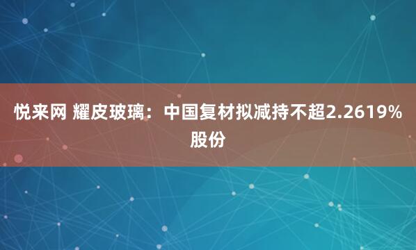 悦来网 耀皮玻璃：中国复材拟减持不超2.2619%股份